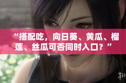 “搭配吃，向日葵、黄瓜、榴莲、丝瓜可否同时入口？”