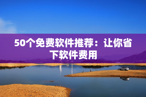 50个免费软件推荐：让你省下软件费用
