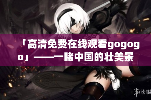 「高清免费在线观看gogogo」——一睹中国的壮美景色！