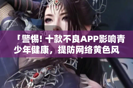 「警惕! 十款不良APP影响青少年健康，提防网络黄色风险」
