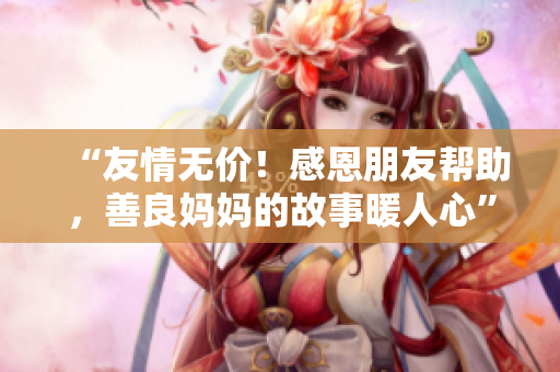 “友情无价！感恩朋友帮助，善良妈妈的故事暖人心”