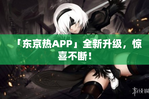 「东京热APP」全新升级，惊喜不断！