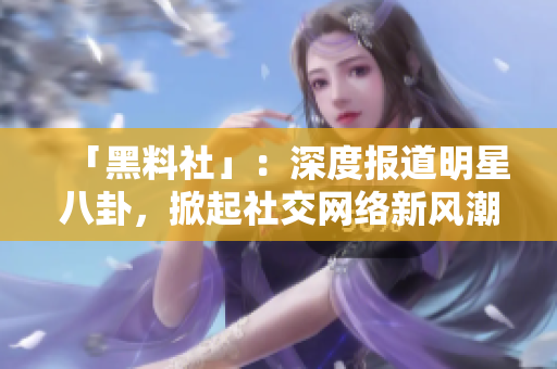 「黑料社」：深度报道明星八卦，掀起社交网络新风潮