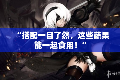 “搭配一目了然，这些蔬果能一起食用！”