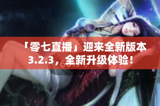 「零七直播」迎来全新版本3.2.3，全新升级体验！