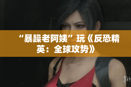 “暴躁老阿姨”玩《反恐精英：全球攻势》