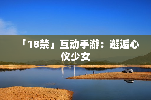「18禁」互动手游：邂逅心仪少女