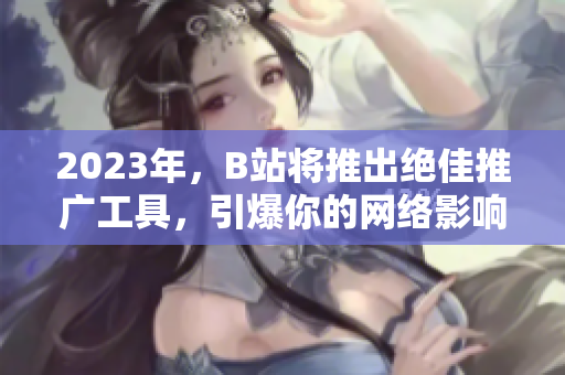 2023年，B站将推出绝佳推广工具，引爆你的网络影响力！