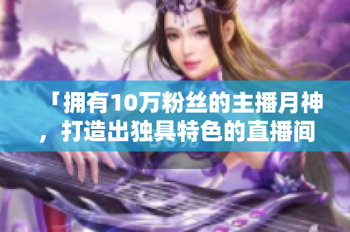 「拥有10万粉丝的主播月神，打造出独具特色的直播间」