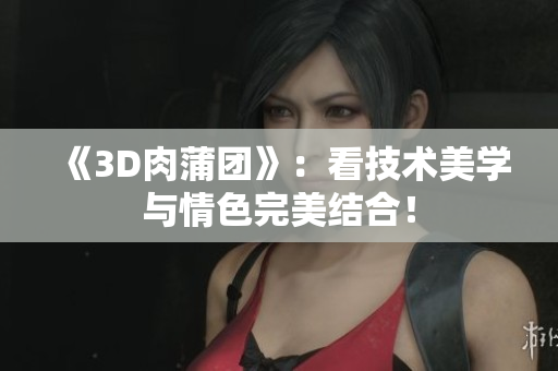 《3D肉蒲团》：看技术美学与情色完美结合！
