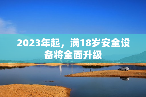 2023年起，满18岁安全设备将全面升级
