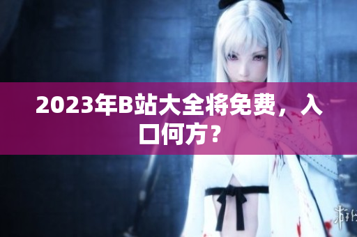 2023年B站大全将免费，入口何方？