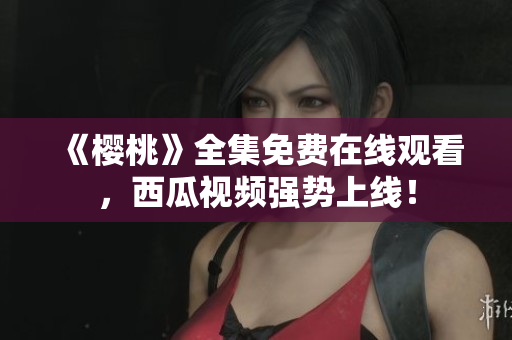 《樱桃》全集免费在线观看，西瓜视频强势上线！