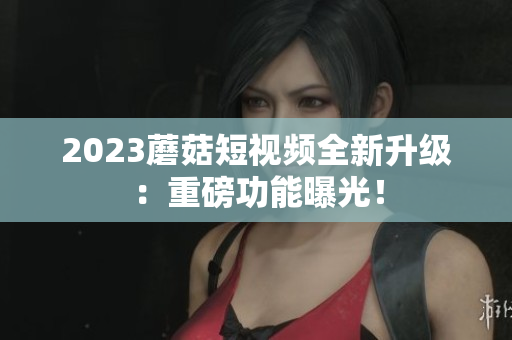 2023蘑菇短视频全新升级：重磅功能曝光！
