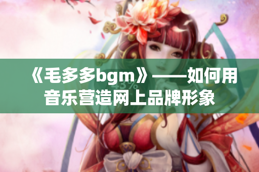 《毛多多bgm》——如何用音乐营造网上品牌形象