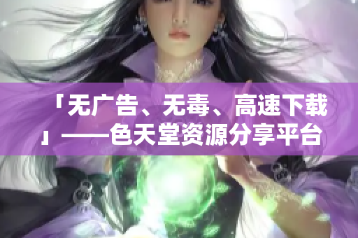 「无广告、无毒、高速下载」——色天堂资源分享平台