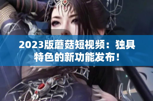 2023版蘑菇短视频：独具特色的新功能发布！