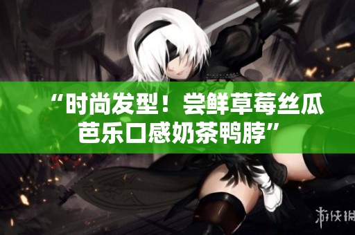 “时尚发型！尝鲜草莓丝瓜芭乐口感奶茶鸭脖”