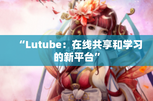 “Lutube：在线共享和学习的新平台”