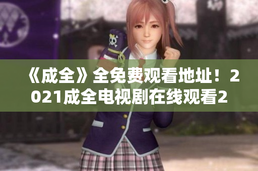 《成全》全免费观看地址！2021成全电视剧在线观看2021热播电视剧《成全》完全免费在线观看