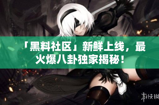 「黑料社区」新鲜上线，最火爆八卦独家揭秘！