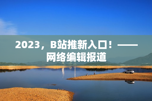 2023，B站推新入口！——网络编辑报道