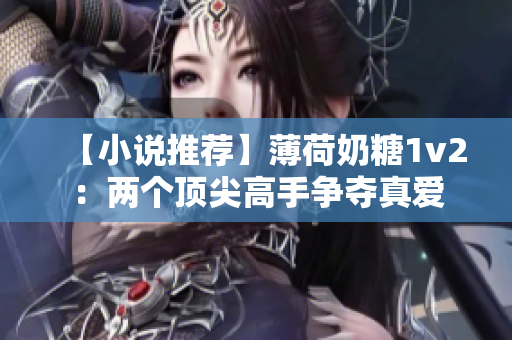 【小说推荐】薄荷奶糖1v2：两个顶尖高手争夺真爱