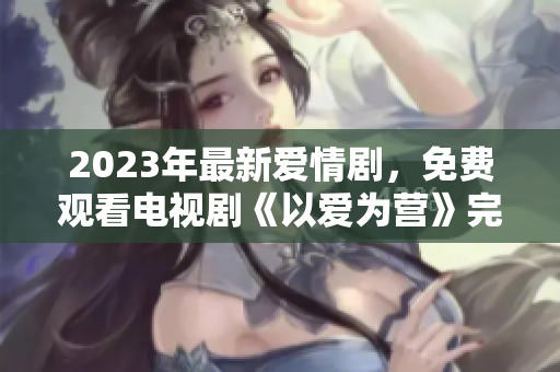 2023年最新爱情剧，免费观看电视剧《以爱为营》完整版