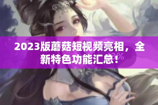 2023版蘑菇短视频亮相，全新特色功能汇总！