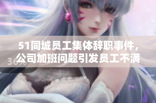 51同城员工集体辞职事件，公司加班问题引发员工不满情绪