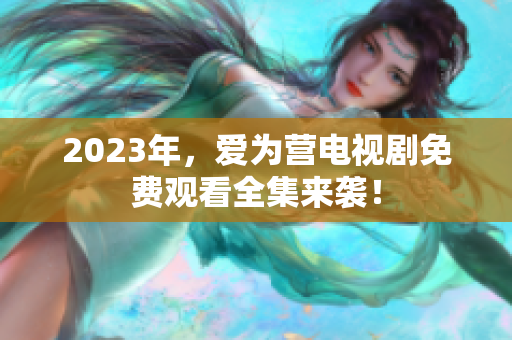 2023年，爱为营电视剧免费观看全集来袭！