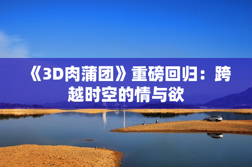 《3D肉蒲团》重磅回归：跨越时空的情与欲