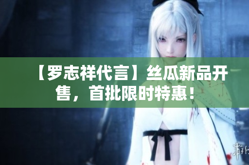 【罗志祥代言】丝瓜新品开售，首批限时特惠！