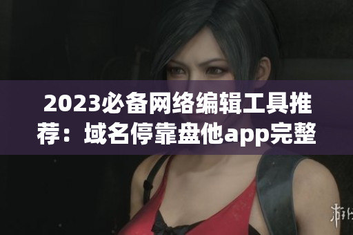 2023必备网络编辑工具推荐：域名停靠盘他app完整下载指南