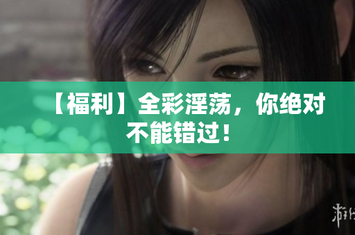 【福利】全彩淫荡，你绝对不能错过！