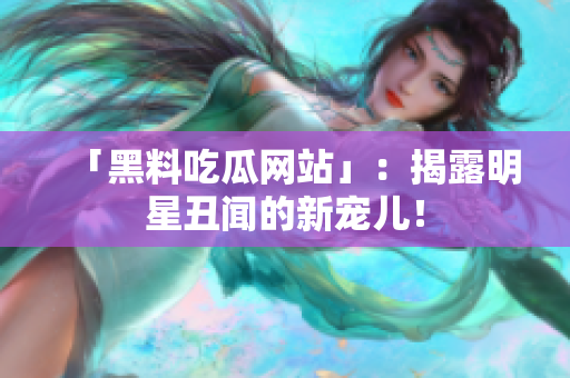 「黑料吃瓜网站」：揭露明星丑闻的新宠儿！