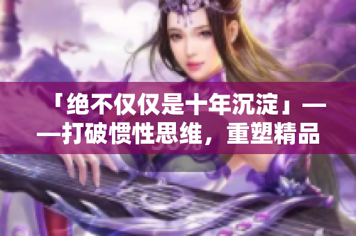 「绝不仅仅是十年沉淀」——打破惯性思维，重塑精品意识
