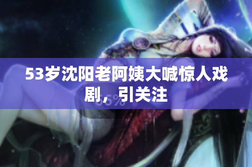 53岁沈阳老阿姨大喊惊人戏剧，引关注