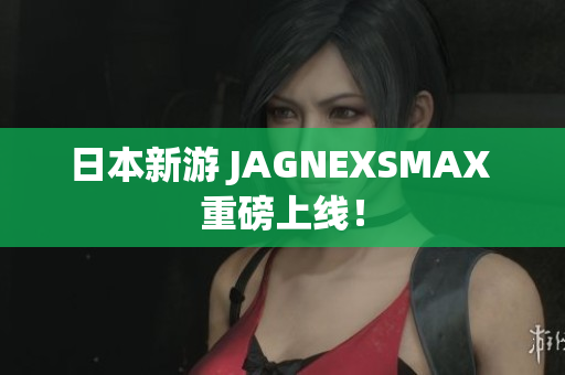 日本新游 JAGNEXSMAX 重磅上线！