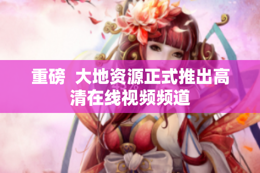 重磅  大地资源正式推出高清在线视频频道