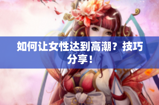 如何让女性达到高潮？技巧分享！