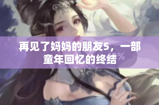 再见了妈妈的朋友5，一部童年回忆的终结