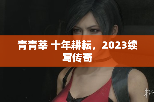 青青莘 十年耕耘，2023续写传奇