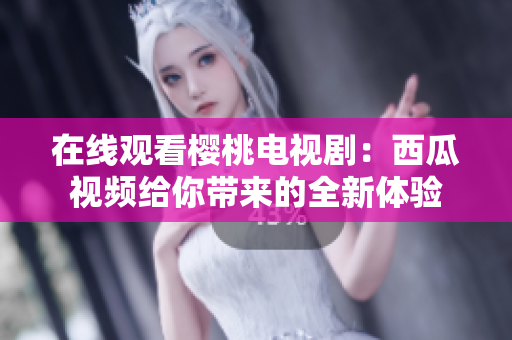 在线观看樱桃电视剧：西瓜视频给你带来的全新体验