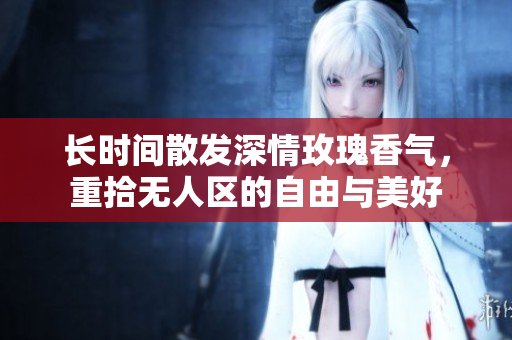 长时间散发深情玫瑰香气，重拾无人区的自由与美好