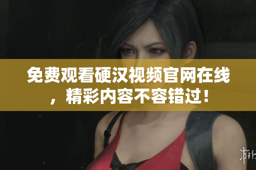 免费观看硬汉视频官网在线，精彩内容不容错过！
