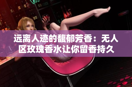 远离人迹的馥郁芳香：无人区玫瑰香水让你留香持久