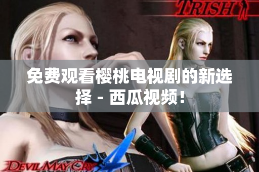 免费观看樱桃电视剧的新选择 - 西瓜视频！