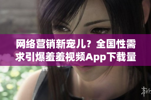 网络营销新宠儿？全国性需求引爆羞羞视频App下载量