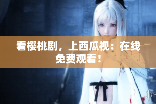 看樱桃剧，上西瓜视：在线免费观看！